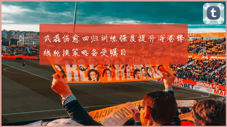 武磊伤愈回归训练强度提升海港锋线轮换策略备受瞩目