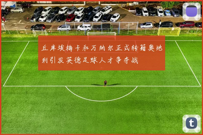 丘库埃梅卡和万纳尔正式转籍奥地利引发英德足球人才争夺战