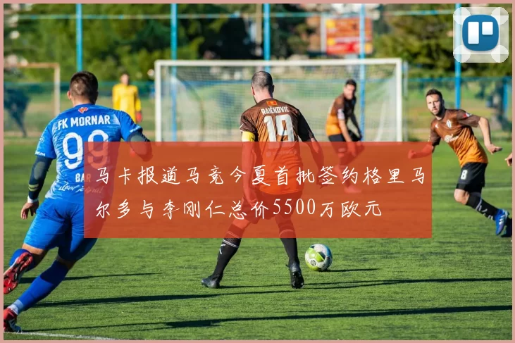马卡报道马竞今夏首批签约格里马尔多与李刚仁总价5500万欧元