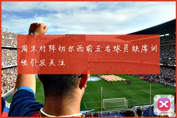 周末对阵切尔西前五名球员缺席训练引发关注
