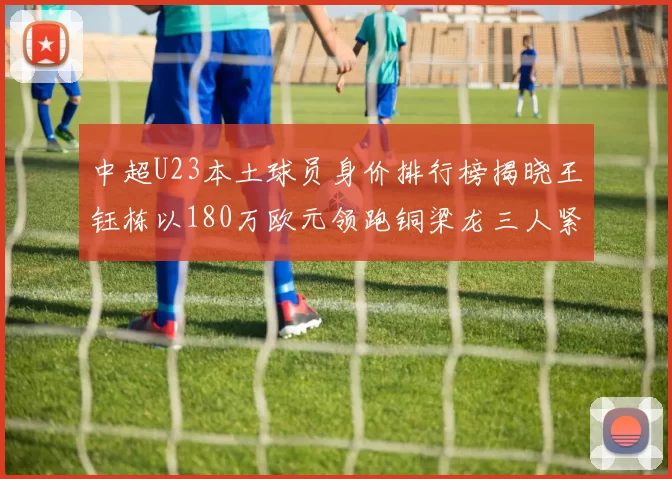 中超U23本土球员身价排行榜揭晓王钰栋以180万欧元领跑铜梁龙三人紧随其后