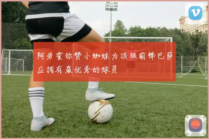 阿劳霍称赞小蜘蛛为顶级前锋巴萨应拥有最优秀的球员