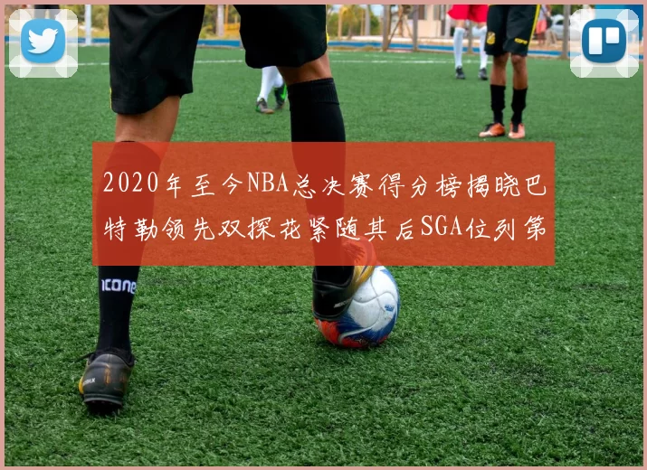 2020年至今NBA总决赛得分榜揭晓巴特勒领先双探花紧随其后SGA位列第四