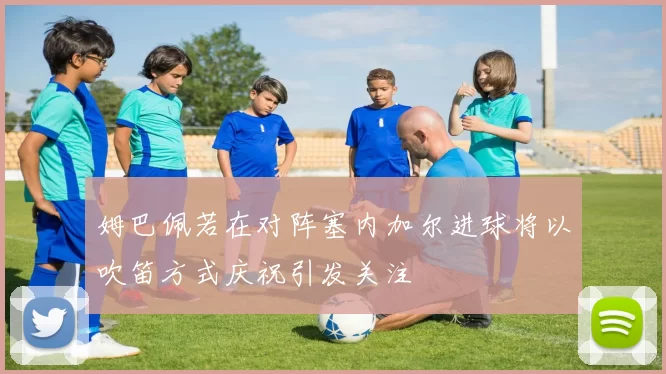姆巴佩若在对阵塞内加尔进球将以吹笛方式庆祝引发关注