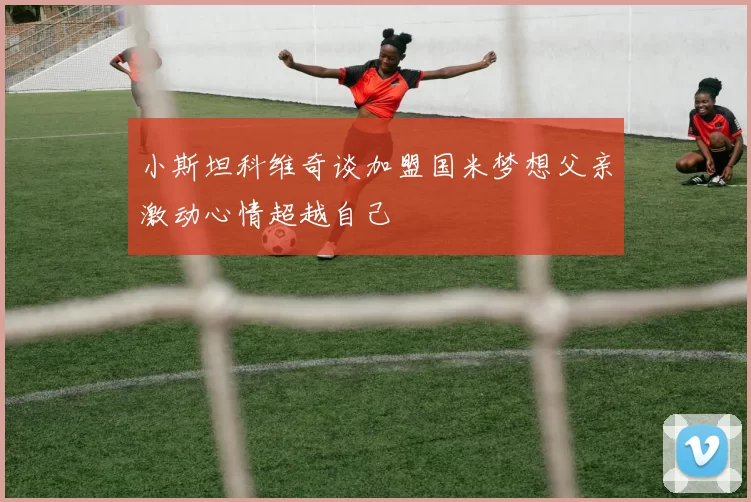 小斯坦科维奇谈加盟国米梦想父亲激动心情超越自己