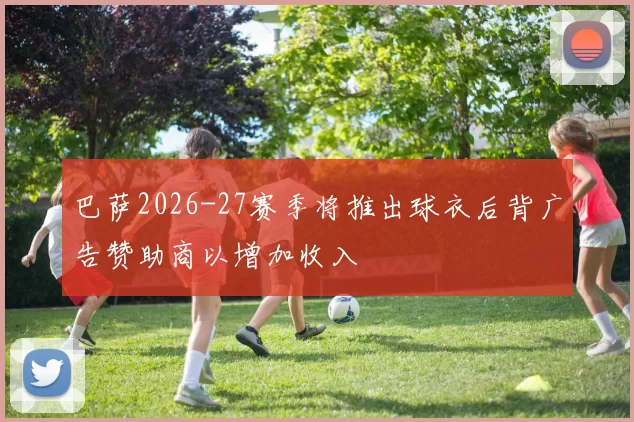 巴萨2026-27赛季将推出球衣后背广告赞助商以增加收入