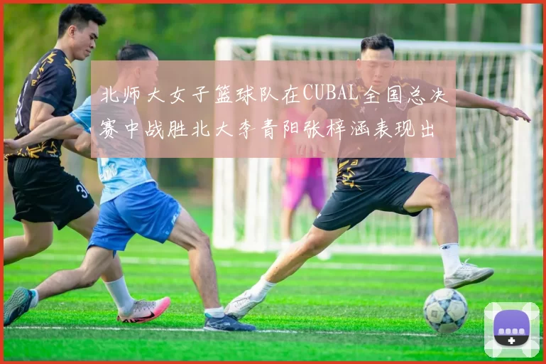 北师大女子篮球队在CUBAL全国总决赛中战胜北大李青阳张梓涵表现出色助力胜利