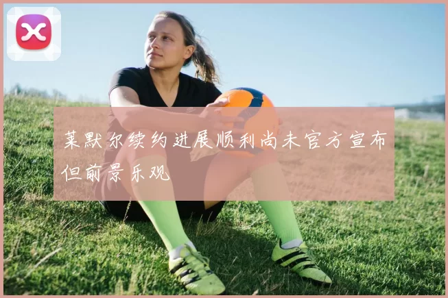 莱默尔续约进展顺利尚未官方宣布但前景乐观