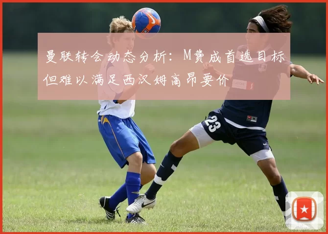 曼联转会动态分析:M费成首选目标但难以满足西汉姆高昂要价