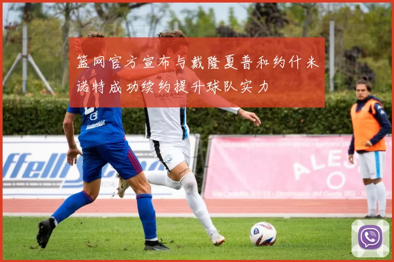 篮网官方宣布与戴隆夏普和约什米诺特成功续约提升球队实力