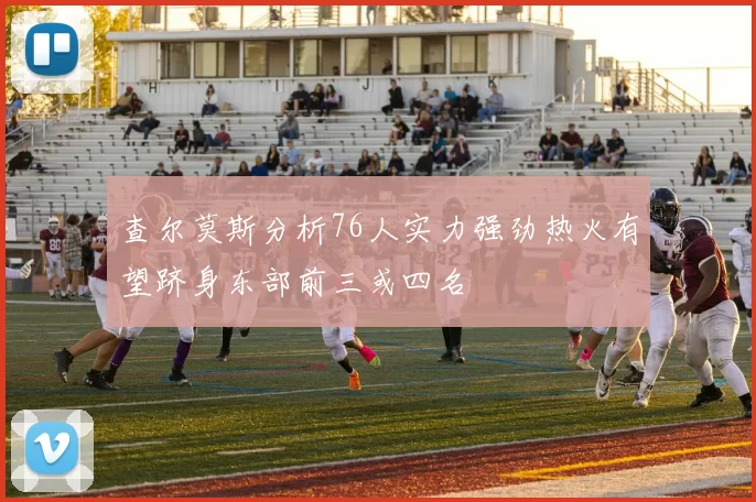 查尔莫斯分析76人实力强劲热火有望跻身东部前三或四名