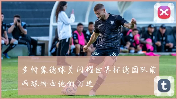 多特蒙德球员闪耀世界杯德国队前两球均由他们打进