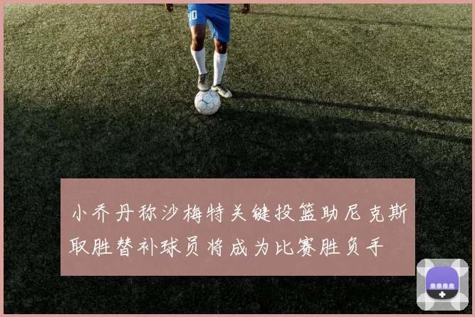 小乔丹称沙梅特关键投篮助尼克斯取胜替补球员将成为比赛胜负手