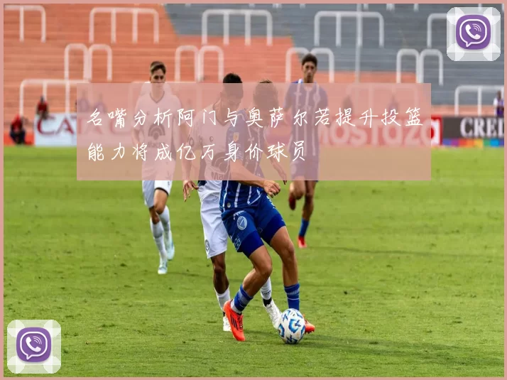 名嘴分析阿门与奥萨尔若提升投篮能力将成亿万身价球员