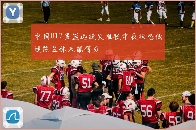 中国U17男篮远投失准张宇辰状态低迷陈昱休未能得分