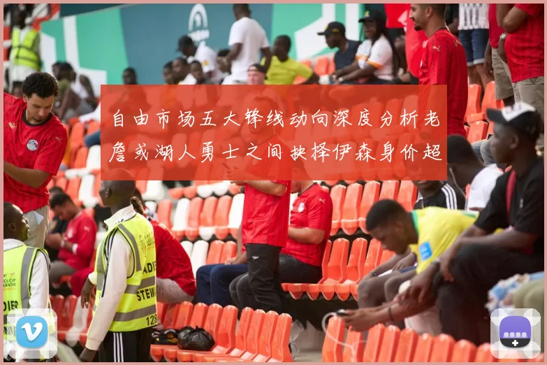 自由市场五大锋线动向深度分析老詹或湖人勇士之间抉择伊森身价超2000万