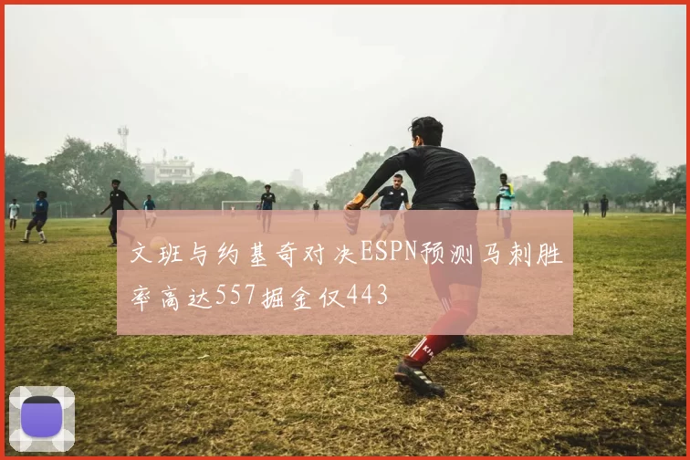 文班与约基奇对决ESPN预测马刺胜率高达557掘金仅443