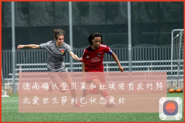 德尚确认登贝莱和杜埃将首发对阵北爱尔兰萨利巴状态良好