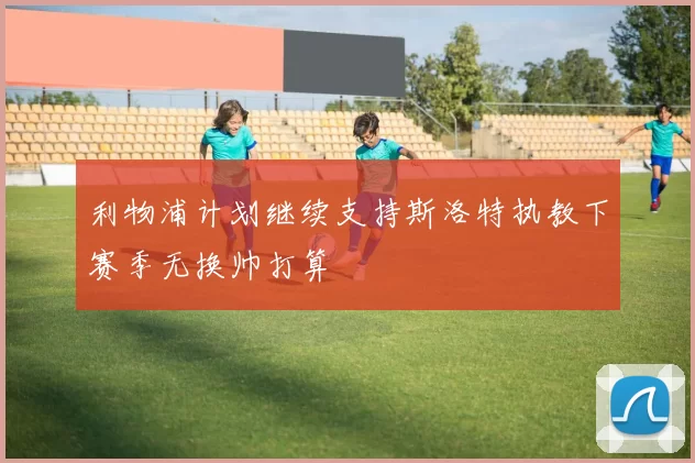 利物浦计划继续支持斯洛特执教下赛季无换帅打算