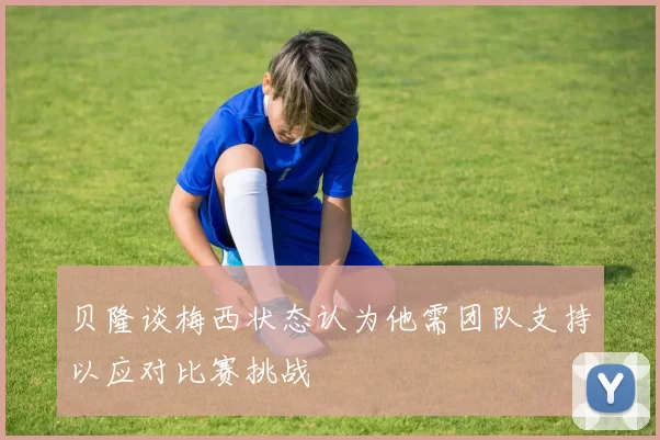 贝隆谈梅西状态认为他需团队支持以应对比赛挑战