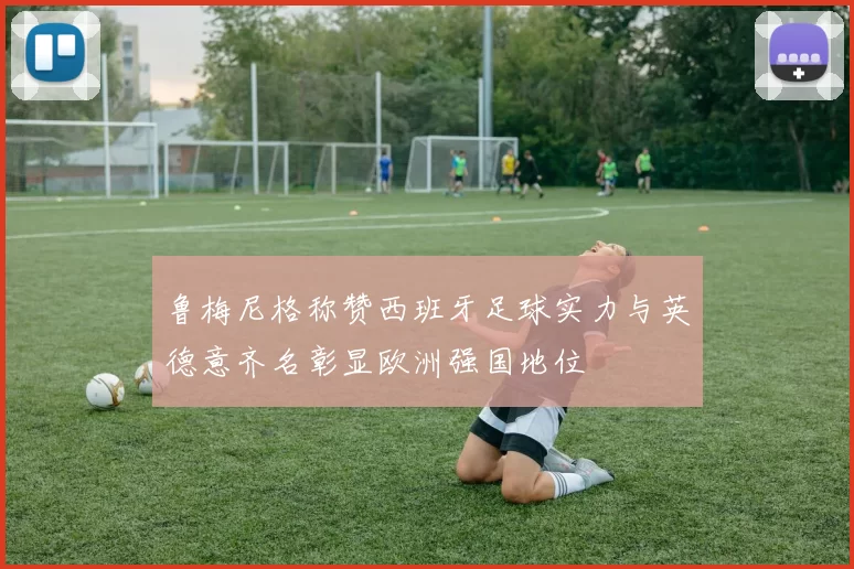 鲁梅尼格称赞西班牙足球实力与英德意齐名彰显欧洲强国地位