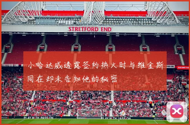 小哈达威透露签约热火时与维金斯同在却未告知他的秘密