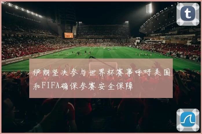 伊朗坚决参与世界杯赛事呼吁美国和FIFA确保参赛安全保障