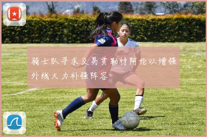 骑士队寻求交易贾勒特阿伦以增强外线火力补强阵容