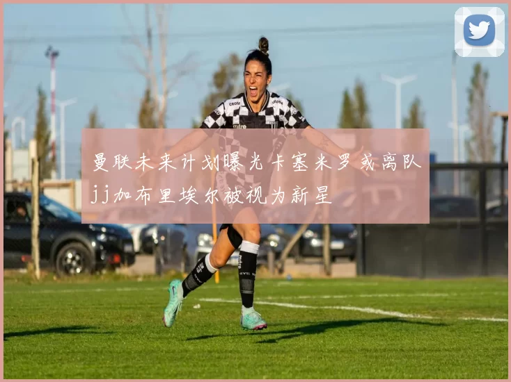曼联未来计划曝光卡塞米罗或离队jj加布里埃尔被视为新星