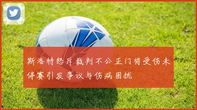 斯洛特怒斥裁判不公正门将受伤未停赛引发争议与伤病困扰