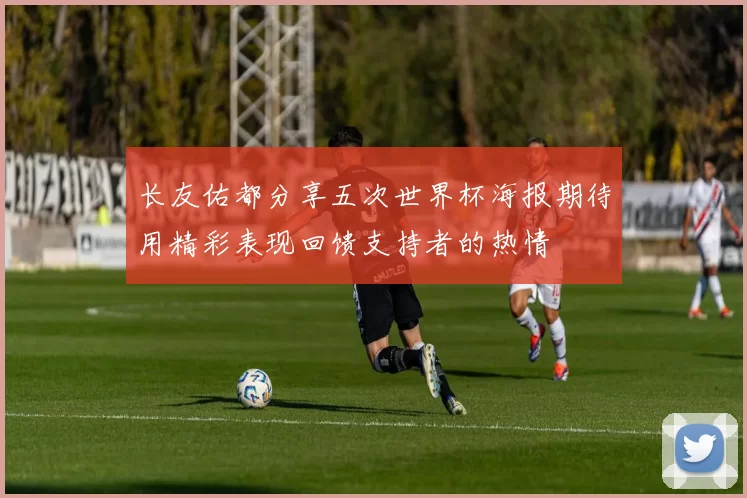长友佑都分享五次世界杯海报期待用精彩表现回馈支持者的热情