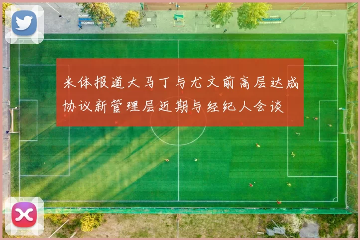 米体报道大马丁与尤文前高层达成协议新管理层近期与经纪人会谈