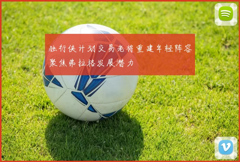 独行侠计划交易老将重建年轻阵容聚焦弗拉格发展潜力