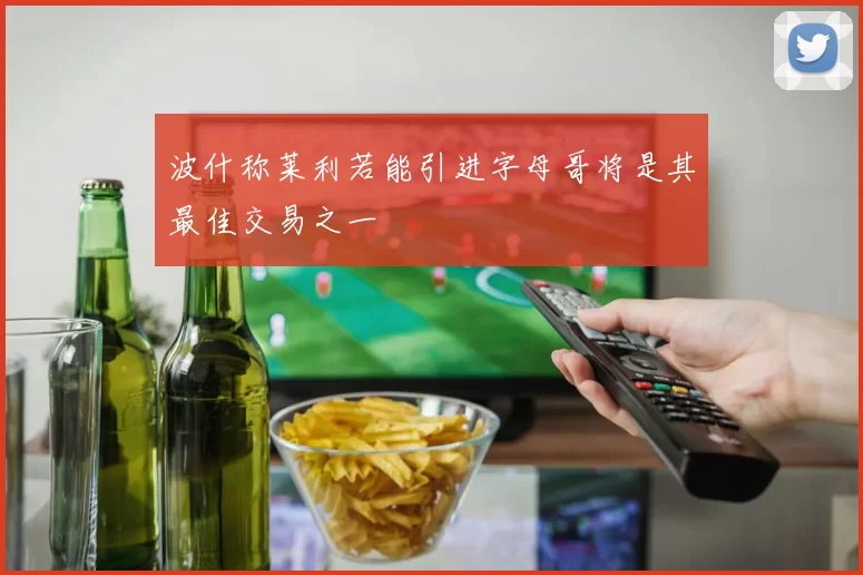 波什称莱利若能引进字母哥将是其最佳交易之一