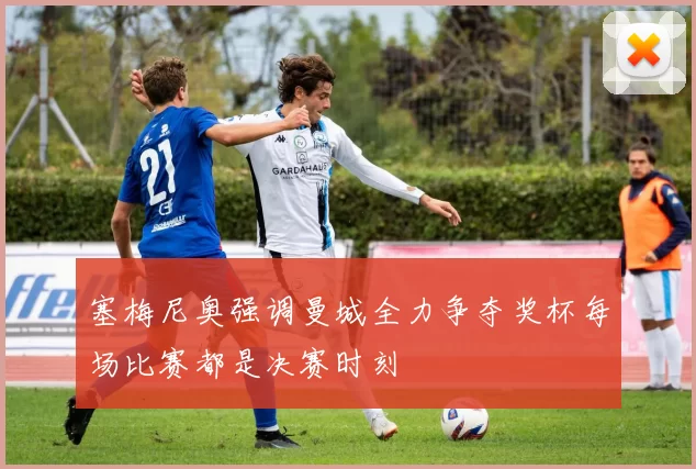 塞梅尼奥强调曼城全力争夺奖杯每场比赛都是决赛时刻