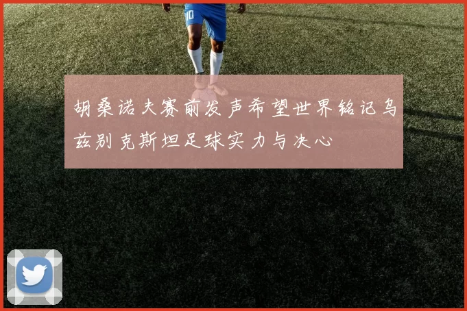 胡桑诺夫赛前发声希望世界铭记乌兹别克斯坦足球实力与决心