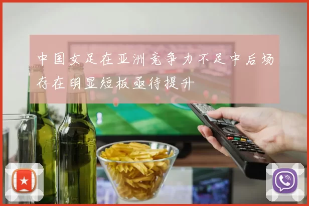 中国女足在亚洲竞争力不足中后场存在明显短板亟待提升