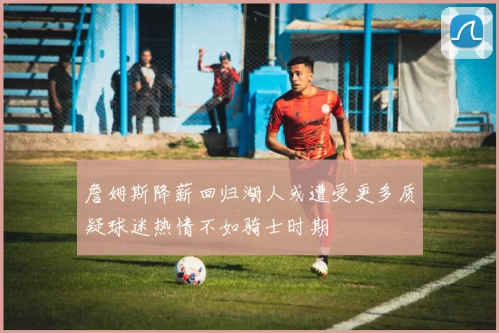 詹姆斯降薪回归湖人或遭受更多质疑球迷热情不如骑士时期