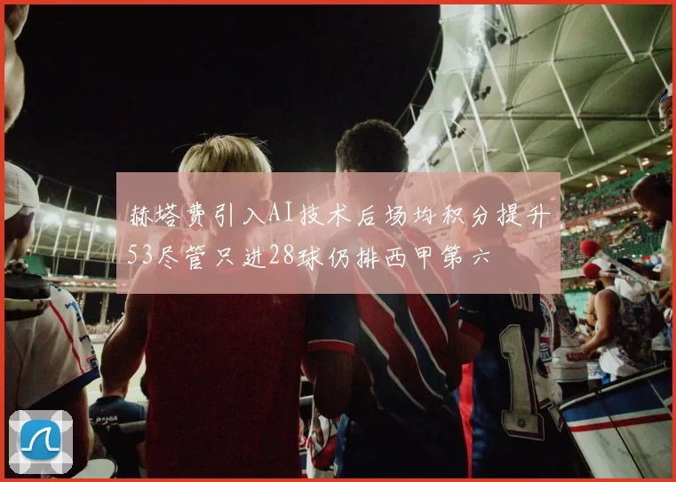 赫塔费引入AI技术后场均积分提升53尽管只进28球仍排西甲第六
